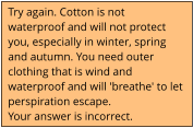Try again. Cotton is not waterproof and will not protect you, especially in winter, spring and autumn. You need outer clothing that is wind and waterproof and will 'breathe' to let perspiration escape. Your answer is incorrect.