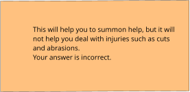 This will help you to summon help, but it will not help you deal with injuries such as cuts and abrasions. Your answer is incorrect.