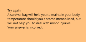 Try again.  A survival bag will help you to maintain your body temperature should you become immobilised, but will not help you to deal with minor injuries. Your answer is incorrect.