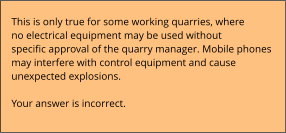 This is only true for some working quarries, where no electrical equipment may be used without  specific approval of the quarry manager. Mobile phones  may interfere with control equipment and cause  unexpected explosions.  Your answer is incorrect.