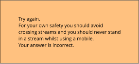 Try again.  For your own safety you should avoid crossing streams and you should never stand in a stream whilst using a mobile. Your answer is incorrect.