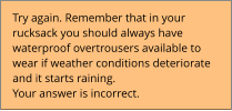 Try again. Remember that in your  rucksack you should always have  waterproof overtrousers available to  wear if weather conditions deteriorate  and it starts raining.  Your answer is incorrect.