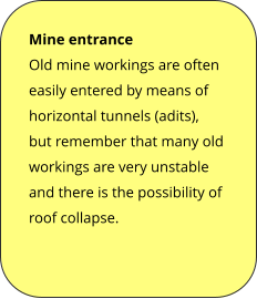 Mine entrance Old mine workings are often easily entered by means of horizontal tunnels (adits), but remember that many old workings are very unstable and there is the possibility of roof collapse.